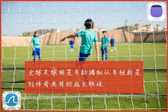 全球足球明星年龄揭秘从年轻新星到传奇老将的成长轨迹
