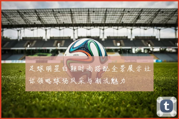 足球明星白鞋时尚搭配全景展示让你领略球场风采与潮流魅力