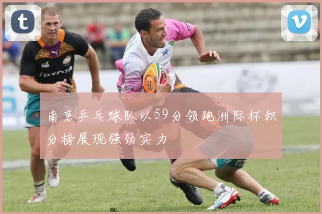 南京乒乓球队以59分领跑洲际杯积分榜展现强劲实力