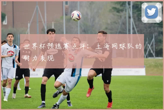 世界杯预选赛点评：上海网球队的耐力表现