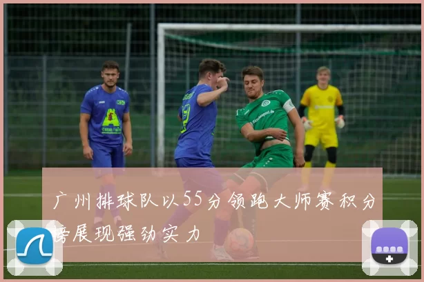 广州排球队以55分领跑大师赛积分榜展现强劲实力