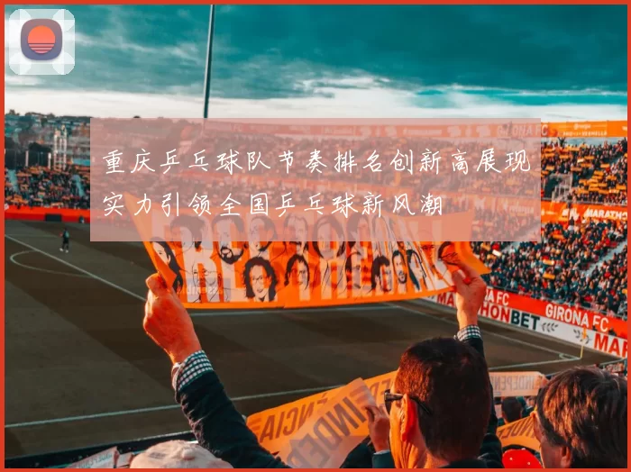 重庆乒乓球队节奏排名创新高展现实力引领全国乒乓球新风潮