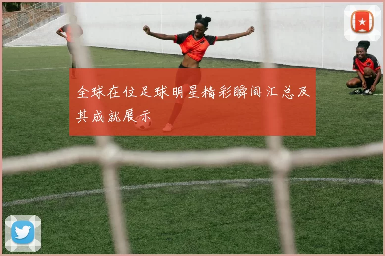 全球在位足球明星精彩瞬间汇总及其成就展示