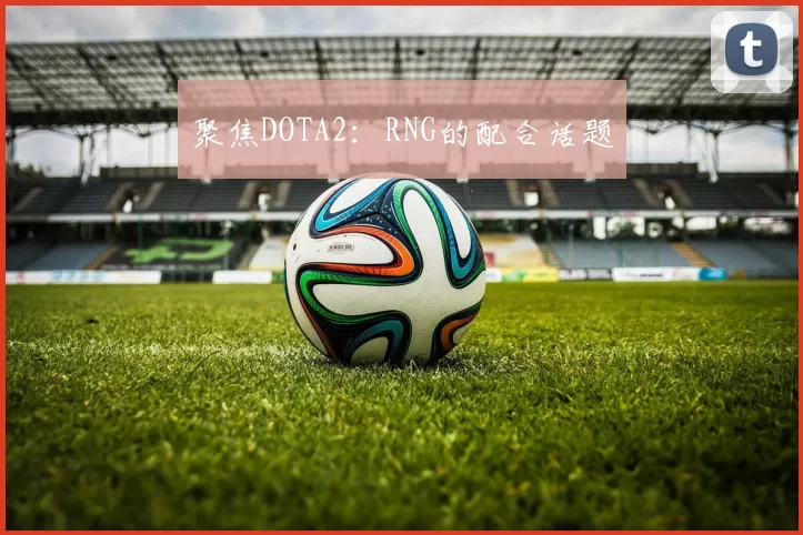 聚焦DOTA2：RNG的配合话题
