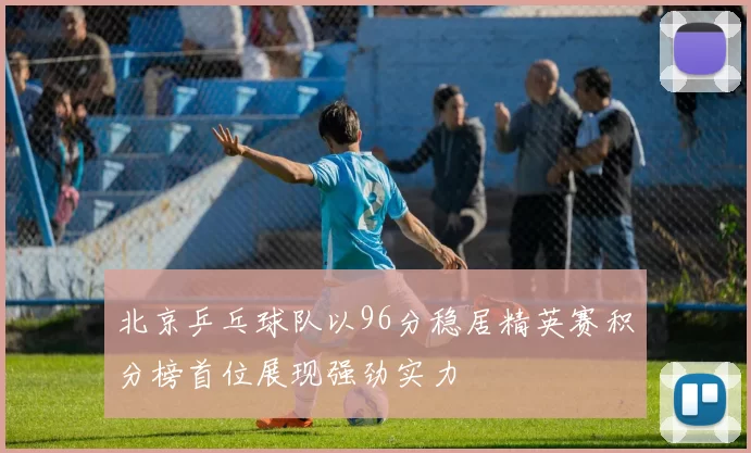 北京乒乓球队以96分稳居精英赛积分榜首位展现强劲实力