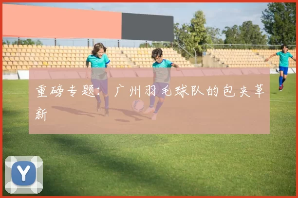 重磅专题：广州羽毛球队的包夹革新