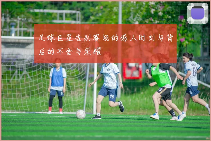 足球巨星告别赛场的感人时刻与背后的不舍与荣耀