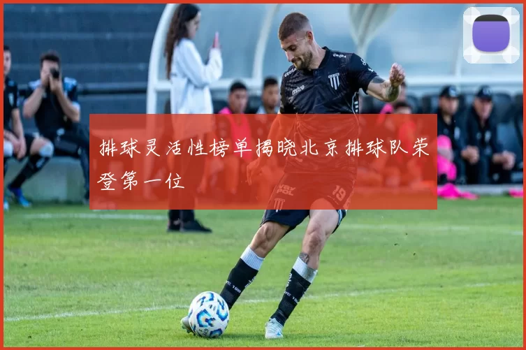 排球灵活性榜单揭晓北京排球队荣登第一位